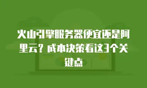 火山引擎服务器便宜还是阿里云？成本决策看这3个关键点