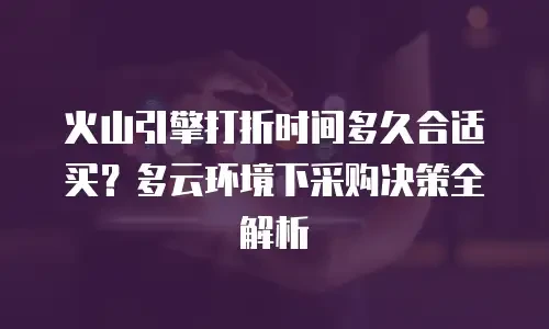 火山引擎打折时间多久合适买？多云环境下采购决策全解析