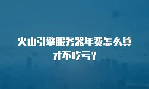 火山引擎服务器年费怎么算才不吃亏？