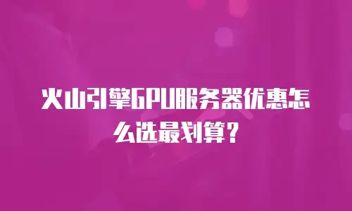 火山引擎GPU服务器优惠怎么选最划算？