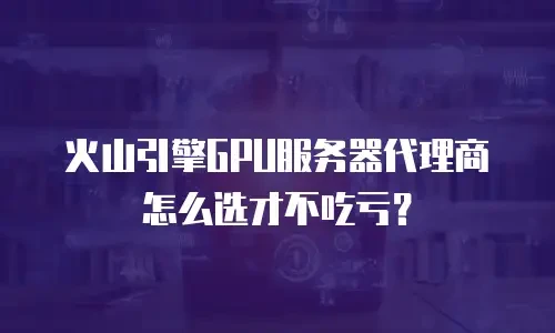 火山引擎GPU服务器代理商怎么选才不吃亏？
