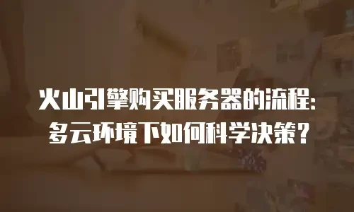 火山引擎购买服务器的流程：多云环境下如何科学决策？