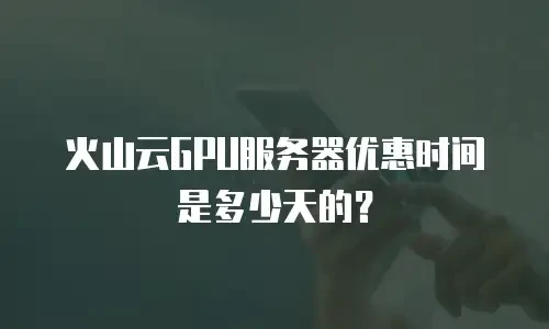 火山云GPU服务器优惠时间是多少天的？