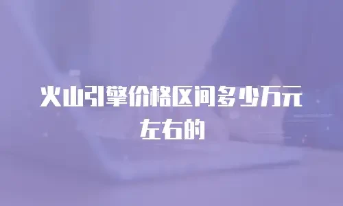 火山引擎价格区间多少万元左右的
