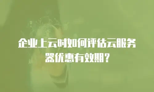 企业上云时如何评估云服务器优惠有效期？