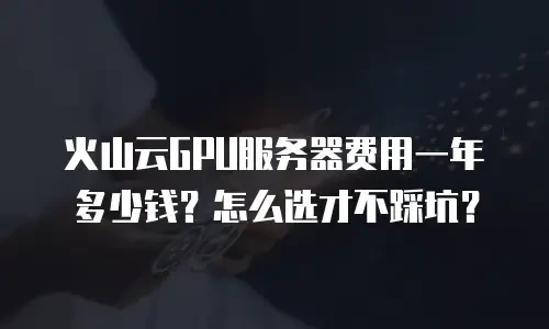 火山云GPU服务器费用一年多少钱？怎么选才不踩坑？