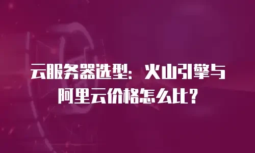 云服务器选型：火山引擎与阿里云价格怎么比？