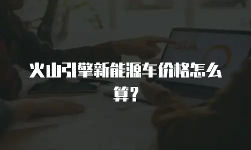 火山引擎新能源车价格怎么算？