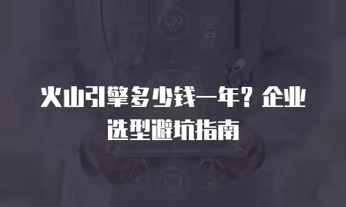 火山引擎多少钱一年？企业选型避坑指南