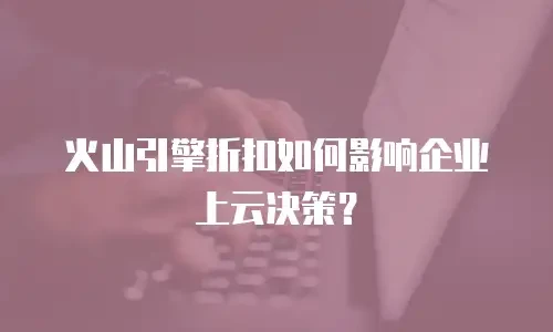火山引擎折扣如何影响企业上云决策？