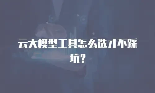 云大模型工具怎么选才不踩坑？