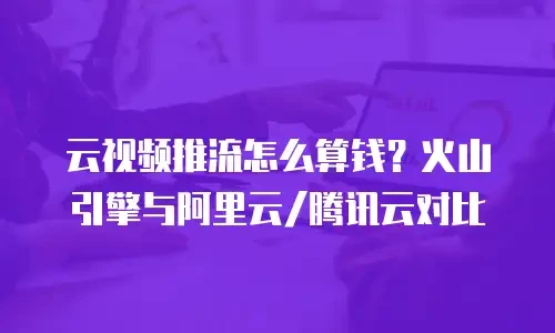 云视频推流怎么算钱？火山引擎与阿里云/腾讯云对比