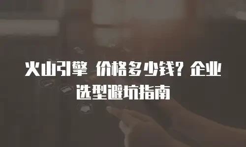 火山引擎 价格多少钱？企业选型避坑指南