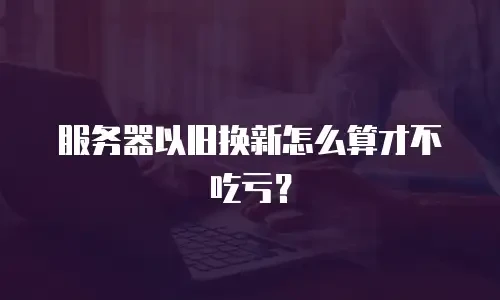 服务器以旧换新怎么算才不吃亏？