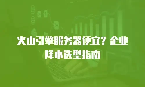火山引擎服务器便宜？企业降本选型指南