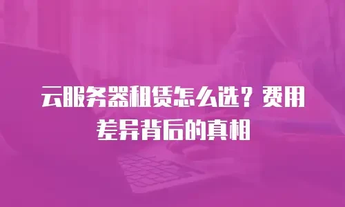云服务器租赁怎么选？费用差异背后的真相