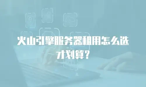 火山引擎服务器租用怎么选才划算？