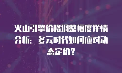 火山引擎价格调整幅度详情分析：多云时代如何应对动态定价？