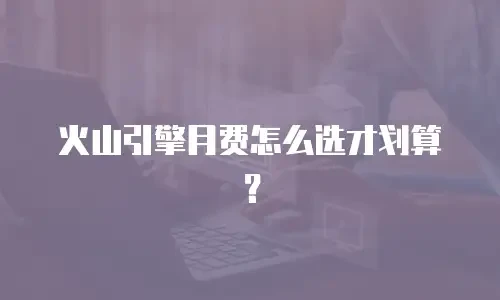 火山引擎月费怎么选才划算？