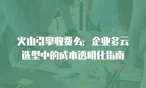 火山引擎收费么：企业多云选型中的成本透明化指南
