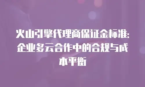 火山引擎代理商保证金标准：企业多云合作中的合规与成本平衡