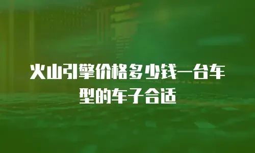 火山引擎价格多少钱一台车型的车子合适