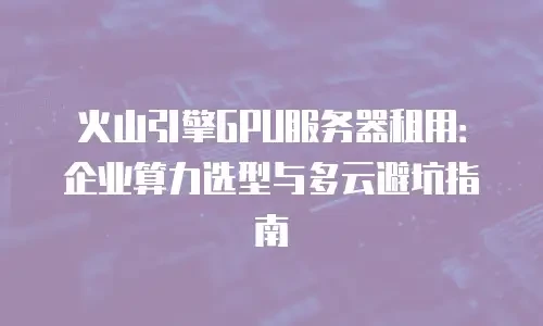 火山引擎GPU服务器租用：企业算力选型与多云避坑指南