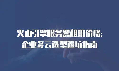 火山引擎服务器租用价格：企业多云选型避坑指南