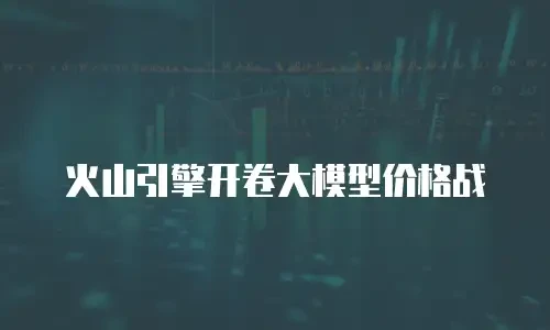 火山引擎开卷大模型价格战