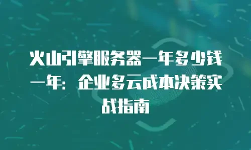火山引擎服务器一年多少钱一年：企业多云成本决策实战指南