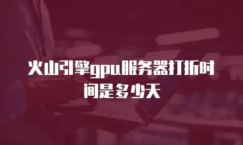 火山引擎gpu服务器打折时间是多少天