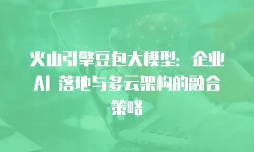 火山引擎豆包大模型：企业 AI 落地与多云架构的融合策略