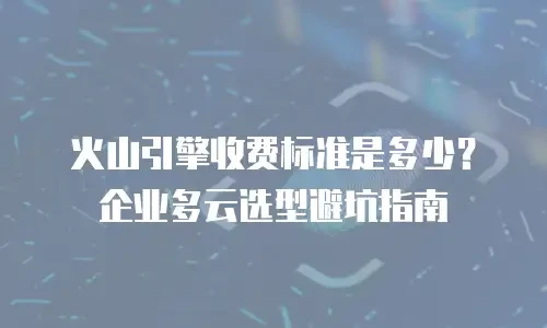 火山引擎收费标准是多少？企业多云选型避坑指南