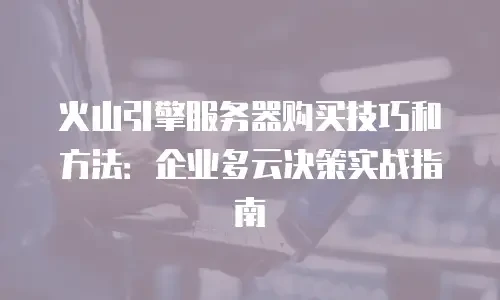 火山引擎服务器购买技巧和方法：企业多云决策实战指南