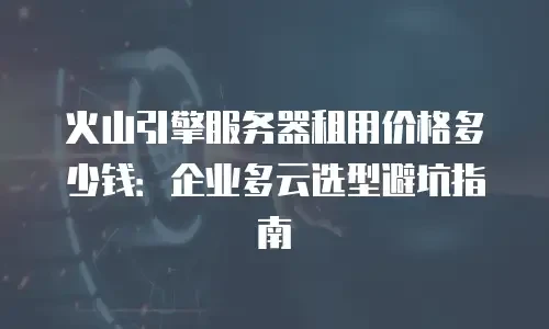 火山引擎服务器租用价格多少钱：企业多云选型避坑指南