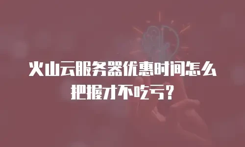 火山云服务器优惠时间怎么把握才不吃亏？