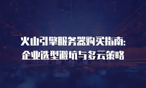 火山引擎服务器购买指南：企业选型避坑与多云策略
