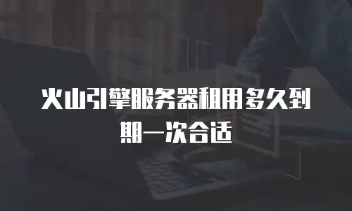 火山引擎服务器租用多久到期一次合适