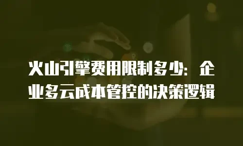 火山引擎费用限制多少：企业多云成本管控的决策逻辑