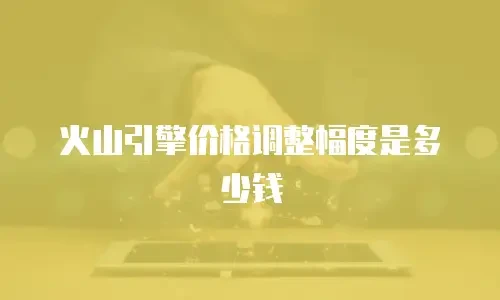 火山引擎价格调整幅度是多少钱