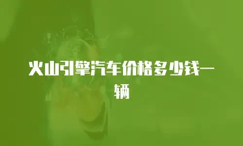 火山引擎汽车价格多少钱一辆