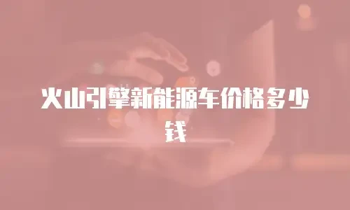 火山引擎新能源车价格多少钱