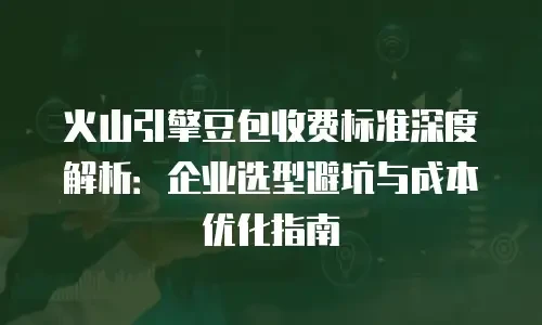 火山引擎豆包收费标准深度解析：企业选型避坑与成本优化指南