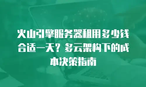 火山引擎服务器租用多少钱合适一天？多云架构下的成本决策指南