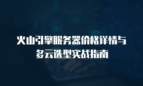 火山引擎服务器价格详情与多云选型实战指南