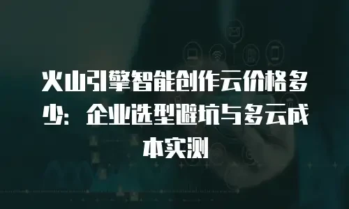 火山引擎智能创作云价格多少：企业选型避坑与多云成本实测