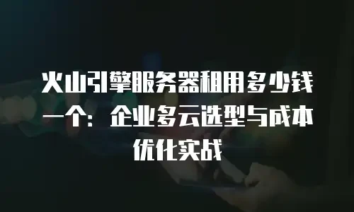 火山引擎服务器租用多少钱一个：企业多云选型与成本优化实战