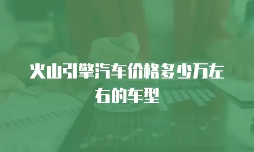 火山引擎汽车价格多少万左右的车型