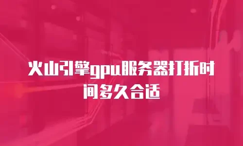 火山引擎gpu服务器打折时间多久合适