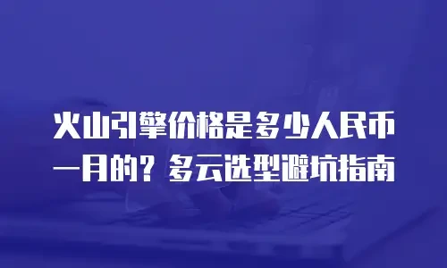 火山引擎价格是多少人民币一月的？多云选型避坑指南